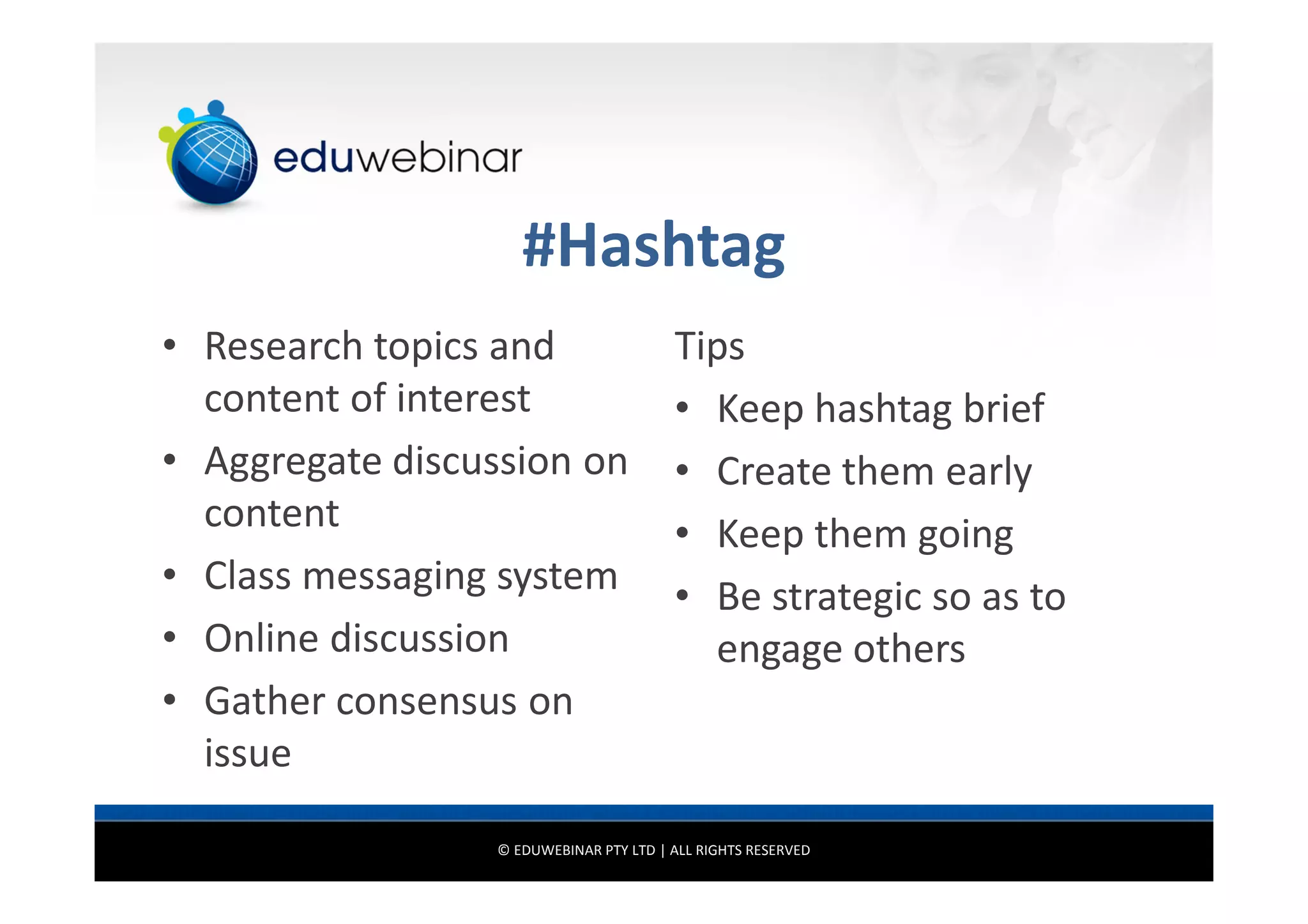#Hashtag
• Research topics and
content of interest
• Aggregate discussion on
content
• Class messaging system
• Online discussion
• Gather consensus on
issue

Tips
• Keep hashtag brief
• Create them early
• Keep them going
• Be strategic so as to
engage others

© EDUWEBINAR PTY LTD | ALL RIGHTS RESERVED

 