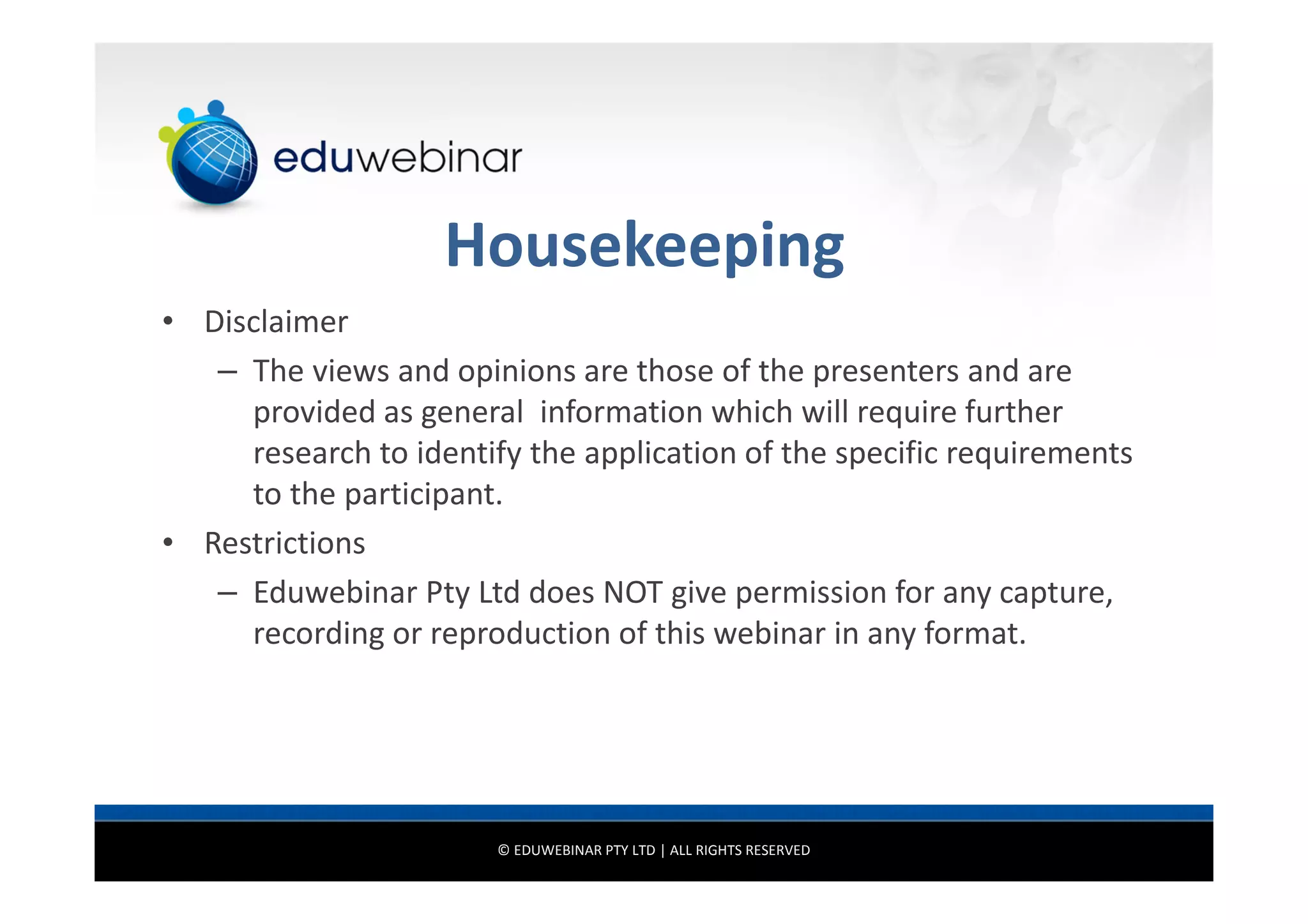 Housekeeping
• Disclaimer
– The views and opinions are those of the presenters and are
provided as general information which will require further
research to identify the application of the specific requirements
to the participant.
• Restrictions
– Eduwebinar Pty Ltd does NOT give permission for any capture,
recording or reproduction of this webinar in any format.

© EDUWEBINAR PTY LTD | ALL RIGHTS RESERVED

 