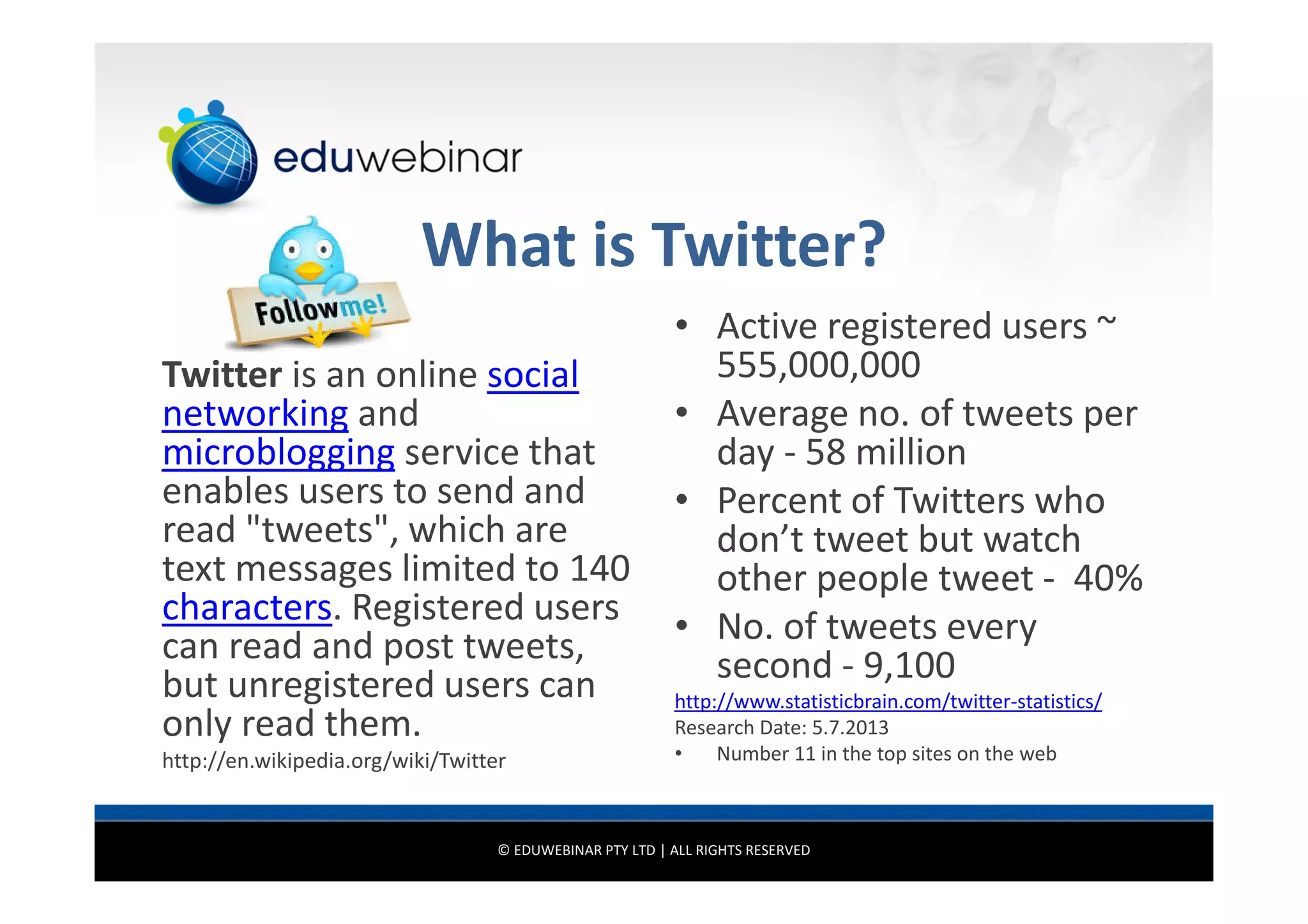 What is Twitter?
Twitter is an online social
networking and
microblogging service that
enables users to send and
read "tweets", which are
text messages limited to 140
characters. Registered users
can read and post tweets,
but unregistered users can
only read them.
http://en.wikipedia.org/wiki/Twitter

• Active registered users ~
555,000,000
• Average no. of tweets per
day - 58 million
• Percent of Twitters who
don’t tweet but watch
other people tweet - 40%
• No. of tweets every
second - 9,100
http://www.statisticbrain.com/twitter-statistics/
Research Date: 5.7.2013
•
Number 11 in the top sites on the web

© EDUWEBINAR PTY LTD | ALL RIGHTS RESERVED

 