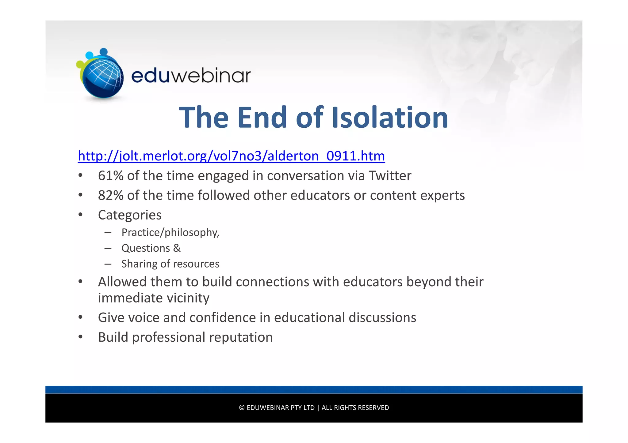 The End of Isolation
http://jolt.merlot.org/vol7no3/alderton_0911.htm
• 61% of the time engaged in conversation via Twitter
• 82% of the time followed other educators or content experts
• Categories
– Practice/philosophy,
– Questions &
– Sharing of resources

• Allowed them to build connections with educators beyond their
immediate vicinity
• Give voice and confidence in educational discussions
• Build professional reputation

© EDUWEBINAR PTY LTD | ALL RIGHTS RESERVED

 