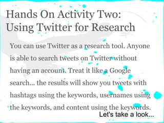 Hands On Activity Two:
Using Twitter for Research
You can use Twitter as a research tool. Anyone
is able to search tweets on Twitter without
having an account. Treat it like a Google
search... the results will show you tweets with
hashtags using the keywords, usernames using
the keywords, and content using the keywords.
Let's take a look...
 