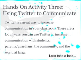 Hands On Activity Three:
Using Twitter to Communicate
Twitter is a great way to increase
communication in your classroom. There are a
lot of ways you can use Twitter to increase
communication with students,
parents/guardians, the community, and the
world at large.
Let's take a look...
 