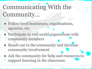 Communicating With the
Community...
● Follow local businesses, organizations,
agencies, etc.
● Participate in real world connections with
community members
● Reach out to the community and increase
community involvement
● Ask the community for help and resources to
support learning in the classroom
 