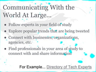 Communicating With the
World At Large...
● Follow experts in your field of study
● Explore popular trends that are being tweeted
● Connect with businesses, organizations,
agencies, etc.
● Find professionals in your area of study to
connect with and share information
For Example... Directory of Tech Experts
 