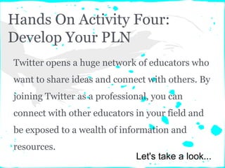 Hands On Activity Four:
Develop Your PLN
Twitter opens a huge network of educators who
want to share ideas and connect with others. By
joining Twitter as a professional, you can
connect with other educators in your field and
be exposed to a wealth of information and
resources.
Let's take a look...
 