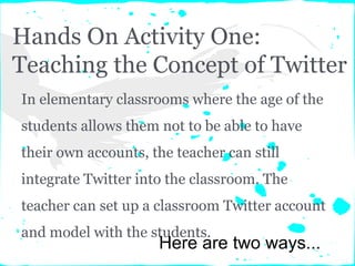 Hands On Activity One:
Teaching the Concept of Twitter
In elementary classrooms where the age of the
students allows them not to be able to have
their own accounts, the teacher can still
integrate Twitter into the classroom. The
teacher can set up a classroom Twitter account
and model with the students.
Here are two ways...
 