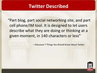 Twitter Described

“Part blog, part social networking site, and part
 cell phone/IM tool. It is designed to let users
 describe what they are doing or thinking at a
 given moment, in 140 characters or less”
               – Educause 7 Things You Should Know About Twitter
 
