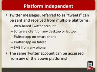 Platform Independent
• Twitter messages, referred to as “tweets” can
  be sent and received from multiple platforms:
  – Web-based Twitter account
  – Software client on any desktop or laptop
  – Twitter app on smart phone
  – Twitter app on tablet
  – SMS from any phone
• The same Twitter account can be accessed
  from any of the above platforms!
 