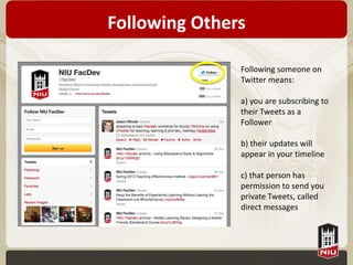 Following Others

               Following someone on
               Twitter means:

               a) you are subscribing to
               their Tweets as a
               Follower

               b) their updates will
               appear in your timeline

               c) that person has
               permission to send you
               private Tweets, called
               direct messages
 
