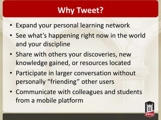 Why Tweet?
• Expand your personal learning network
• See what’s happening right now in the world
  and your discipline
• Share with others your discoveries, new
  knowledge gained, or resources located
• Participate in larger conversation without
  personally “friending” other users
• Communicate with colleagues and students
  from a mobile platform
 