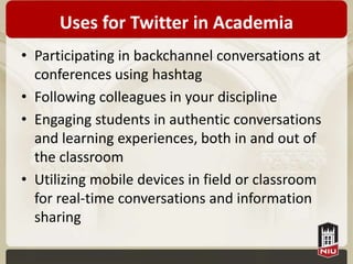 Uses for Twitter in Academia
• Participating in backchannel conversations at
  conferences using hashtag
• Following colleagues in your discipline
• Engaging students in authentic conversations
  and learning experiences, both in and out of
  the classroom
• Utilizing mobile devices in field or classroom
  for real-time conversations and information
  sharing
 