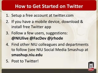 How to Get Started on Twitter
1. Setup a free account at twitter.com
2. If you have a mobile device, download &
   install free Twitter app
3. Follow a few users, suggestions:
   @NIUlive @FacDev @jrhode
4. Find other NIU colleagues and departments
   to follow (see NIU Social Media Smashup at
   smashup.niu.edu
5. Post to Twitter!
 