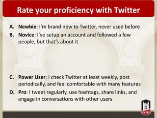 Rate your proficiency with Twitter
A. Newbie: I’m brand new to Twitter, never used before
B. Novice: I’ve setup an account and followed a few
   people, but that’s about it




C. Power User: I check Twitter at least weekly, post
   periodically, and feel comfortable with many features
D. Pro: I tweet regularly, use hashtags, share links, and
   engage in conversations with other users
 