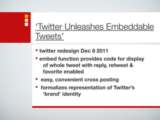 ‘Twitter Unleashes Embeddable 
Tweets’ 
■ twitter redesign Dec 8 2011 
■ embed function provides code for display 
of whole tweet with reply, retweet & 
favorite enabled 
■ easy, convenient cross posting 
■ formalizes representation of Twitter’s 
‘brand’ identity 
 