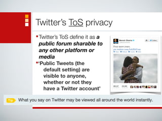 Twitter’s ToS privacy 
■Twitter’s ToS define it as a 
public forum sharable to 
any other platform or 
media 
■‘Public Tweets (the 
default setting) are 
visible to anyone, 
whether or not they 
have a Twitter account’ 
 