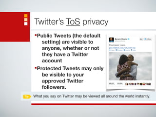 Twitter’s ToS privacy 
■Public Tweets (the default 
setting) are visible to 
anyone, whether or not 
they have a Twitter 
account 
■Protected Tweets may only 
be visible to your 
approved Twitter 
followers. 
 