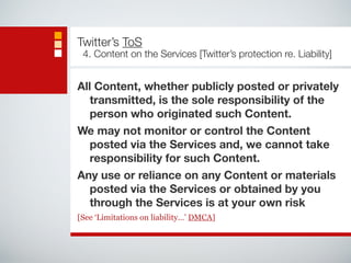 Twitter’s ToS 
4. Content on the Services [Twitter’s protection re. Liability] 
All Content, whether publicly posted or privately 
transmitted, is the sole responsibility of the 
person who originated such Content. 
We may not monitor or control the Content 
posted via the Services and, we cannot take 
responsibility for such Content. 
Any use or reliance on any Content or materials 
posted via the Services or obtained by you 
through the Services is at your own risk 
[See ‘Limitations on liability…’ DMCA] 
 