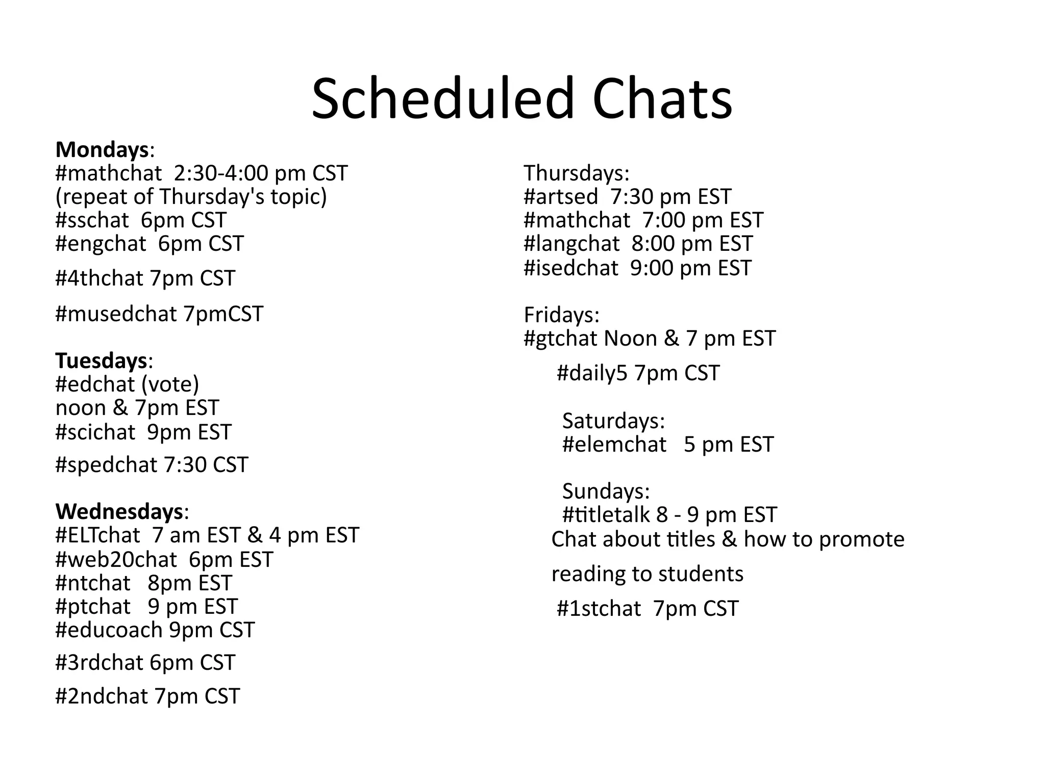 Scheduled Chats
Mondays:
#mathchat  2:30‐4:00 pm CST     Thursdays:
(repeat of Thursday's topic)    #artsed  7:30 pm EST
#sschat  6pm CST                #mathchat  7:00 pm EST
#engchat  6pm CST               #langchat  8:00 pm EST
#4thchat 7pm CST                #isedchat  9:00 pm EST
#musedchat 7pmCST               Fridays:
                                #gtchat Noon & 7 pm EST
Tuesdays:
#edchat (vote)                        #daily5 7pm CST
noon & 7pm EST
#scichat  9pm EST                      Saturdays:
                                       #elemchat   5 pm EST
#spedchat 7:30 CST
                                       Sundays:
Wednesdays:                            #@tletalk 8 ‐ 9 pm EST
#ELTchat  7 am EST & 4 pm EST        Chat about @tles & how to promote      
#web20chat  6pm EST
#ntchat   8pm EST                    reading to students
#ptchat   9 pm EST                    #1stchat  7pm CST
#educoach 9pm CST
#3rdchat 6pm CST
#2ndchat 7pm CST
 