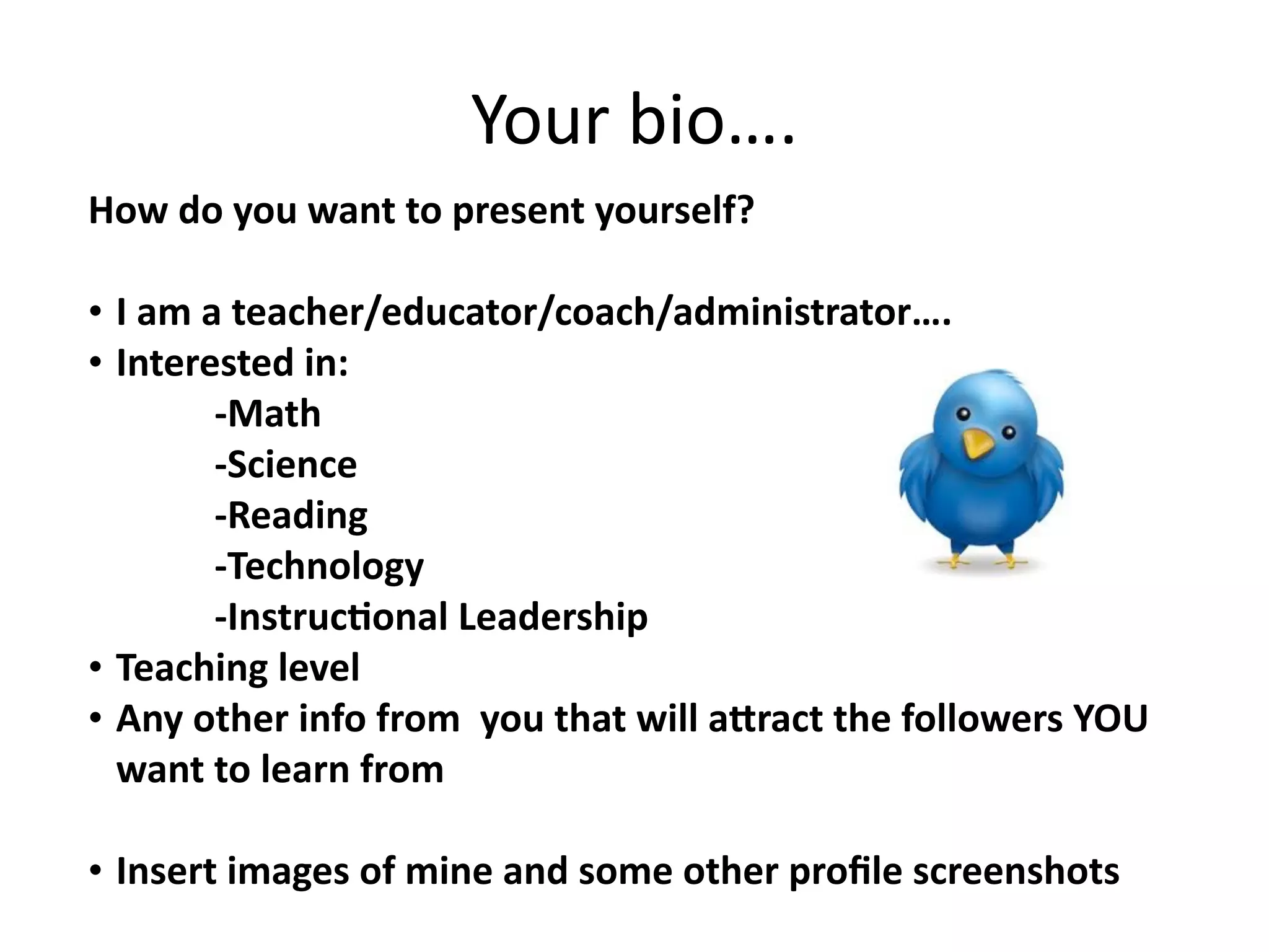 Your bio….
How do you want to present yourself?

•   I am a teacher/educator/coach/administrator….
•   Interested in:
          ‐Math
          ‐Science
          ‐Reading
          ‐Technology
          ‐InstrucConal Leadership
•   Teaching level
•   Any other info from  you that will aGract the followers YOU 
    want to learn from

• Insert images of mine and some other proﬁle screenshots
 