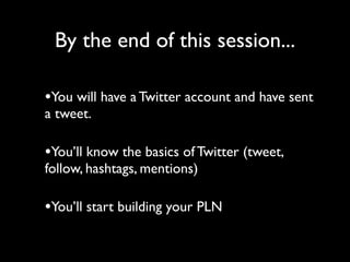 By the end of this session...

•You will have a Twitter account and have sent
a tweet.

•You’ll know the basics of Twitter (tweet,
follow, hashtags, mentions)

•You’ll start building your PLN
 