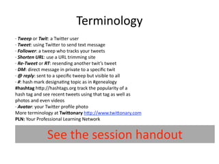Terminology
∙ Tweep or Twit: a Twi7er user
∙ Tweet: using Twi7er to send text message
∙ Follower: a tweep who tracks your tweets
∙ Shorten URL: use a URL trimming site
∙ Re‐Tweet or RT: resending another twit’s tweet
∙ DM: direct message in private to a speciﬁc twit
∙ @ reply: sent to a speciﬁc tweep but visible to all
∙ #: hash mark designa@ng topic as in #genealogy
#hashtag h7p://hashtags.org track the popularity of a
hash tag and see recent tweets using that tag as well as
photos and even videos
∙ Avatar: your Twi7er proﬁle photo
More terminology at TwiGonary h7p://www.twi7onary.com
PLN: Your Professional Learning Network


               t sǲ hԻǳܳ
 