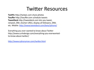 Twi7er Resources
TwitPic h7p://twitpic.com share photos
Twuﬀer h7p://twuﬀer.com schedule tweets
TweetDeck h7p://tweetdeck.com lets you tweet,
retweet, DM, shorten URLS, display all followers, DMs
etc. Mobile: h7p://www.tweetdeck.com/beta/iphone/

Everything you ever wanted to know about Twi7er
h7p://www.curledesign.com/everything‐you‐everwanted‐
to‐know‐about‐twi7er/

h7p://www.cybraryman.com/twi7er.html
 