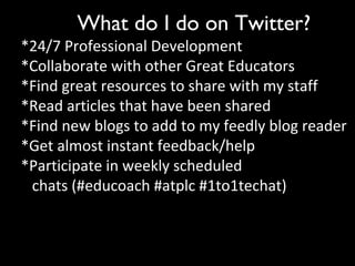 What do I do on Twitter?
*24/7 Professional Development
*Collaborate with other Great Educators
*Find great resources to share with my staff
*Read articles that have been shared
*Find new blogs to add to my feedly blog reader
*Get almost instant feedback/help
*Participate in weekly scheduled
chats (#educoach #atplc #1to1techat)
 