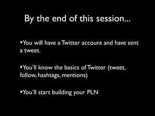 By the end of this session...
•You will have a Twitter account and have sent
a tweet.
•You’ll know the basics of Twitter (tweet,
follow, hashtags, mentions)
•You’ll start building your PLN
 