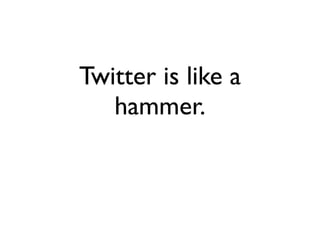 Twitter is like a
   hammer.
 