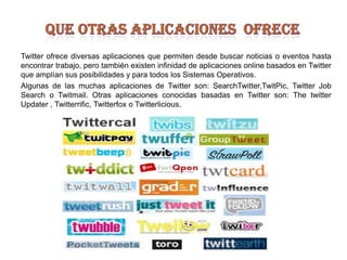 que otras aplicaciones  ofreceTwitter ofrece diversas aplicaciones que permiten desde buscar noticias o eventos hasta encontrar trabajo, pero también existen infinidad de aplicaciones online basados en Twitter que amplían sus posibilidades y para todos los Sistemas Operativos.Algunas de las muchas aplicaciones de Twitter son: SearchTwitter,TwitPic, Twitter Job Search o Twitmail. Otras aplicaciones conocidas basadas en Twitter son: The twitter Updater , Twitterrific, Twitterfox o Twitterlicious.