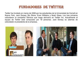 Fundadores  de twitterTwitterfue fundado en marzo de 2006 por los estudiantes de la Universidad de Cornell en Nueva York, Jack Dorsey, Biz Stone, Evan Williams y Noah Glass. Los tres primeros cofundaron la compañía Obvious que luego derivaría en Twitter Inc. Actualmente el equipo de Twitter está compuesto por 18 personas. Jack Dorsey es además de cofundador el presidente de la empresa.