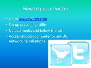 How to get a TwitterGo to www.twitter.comSet up personal profileUpload media and follow friendsAccess through computer or any 3G networking cell phone