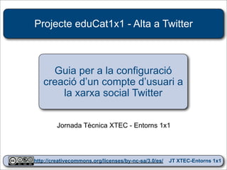 Projecte eduCat1x1 - Alta a Twitter



     Guia per a la configuració
   creació d’un compte d’usuari a
       la xarxa social Twitter


         Jornada Tècnica XTEC - Entorns 1x1



                                                             1
http://creativecommons.org/licenses/by-nc-sa/3.0/es/   JT XTEC-Entorns 1x1
 