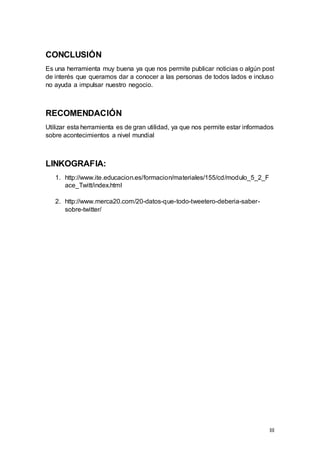 III
CONCLUSIÓN
Es una herramienta muy buena ya que nos permite publicar noticias o algún post
de interés que queramos dar a conocer a las personas de todos lados e incluso
no ayuda a impulsar nuestro negocio.
RECOMENDACIÓN
Utilizar esta herramienta es de gran utilidad, ya que nos permite estar informados
sobre acontecimientos a nivel mundial
LINKOGRAFIA:
1. http://www.ite.educacion.es/formacion/materiales/155/cd/modulo_5_2_F
ace_Twitt/index.html
2. http://www.merca20.com/20-datos-que-todo-tweetero-deberia-saber-
sobre-twitter/
 