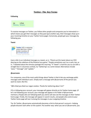 Twitter –The  Key Terms<br />Following<br />To receive messages on Twitter, you follow other people and companies you’re interested in—which means you get their messages as they post (put another way, their messages show up in your incoming timeline on your Twitter home page). Conversely, people get your messages by following you.<br />Tweet<br />Users refer to an individual message as a tweet, as in, “Check out this tweet about our CEO dancing on the sidelines of the Phoenix Suns game.” People sometimes use it as a verb, too, as in, “I tweeted about the stimulus package this morning.” If “tweet” is hard for you to use with a straight face in a business context, try “twittering” as a verb instead. Alternatives include “post,” “message” and “update.”<br />@username<br />For companies, one of the most useful things about Twitter is that it lets you exchange public messages with individual users. Simply start a message with @username of the person you want to reach, like this:<br />“@Ev Glad you liked our vegan cookies. Thanks for twittering about ‘em!”<br />If Ev is following your account, your message will appear directly on his Twitter home page. (If he’s not following your account, your message will appear in his folder of @username mentions.) People who are following both you and Ev will also see the message on their Twitter home page. Finally, the message will appear in search results, and people who come to your Twitter home page will see it among the messages in your outgoing timeline.<br />Tip: On Twitter, @username automatically becomes a link to that person’s account—helping people discover each other on the system. Put another way: when you see an @username, you can always click through to that person’s Twitter page and learn whether you want to follow them.<br />To find the public messages that are directed to you (i.e., those that start with your @BusinessName) or that mention you (i.e., those that include your @BusinessName elsewhere in the tweet), head to your Twitter home page, and then on the right side of the screen, click the tab labeled your @BusinessName. For businesses, it’s a good idea to keep a close eye on incoming @mentions, because they’re often sent by customers or potential customers expecting a reply.<br />Tip: To reply easily from the Twitter website, mouse over a message, and then look on the right end for the “Reply arrow”. Click the arrow to start a new message addressed to the original user.<br />DM, or direct message<br />Direct messages—or DMs—are Twitter’s private messaging channel. These tweets appear on your home page under the Direct Messages tab, and if you’ve got email notifications turned on, you’ll also get an email message when somebody DMs you. DMs don’t appear in either person’s public timeline or in search results. No one but you can see your DMs.<br />The one tricky concept with DMs is that you can send them only to people who are following you. Conversely, you can receive them only from people you’re following.<br />You can easily send DMs from the Direct Messages tab by using the pull-down menu to choose a recipient and then typing in your note. To send a DM from your home page, start your message with “d username,” like this:<br />“d Ev Sorry those cookies gave you food poisoning! Would you prefer a refund or a new batch?”<br />Tip: If you’re communicating with a customer about something potentially sensitive—including personal information, account numbers, email addresses, phone numbers, street addresses, etc.—be sure to encourage them to DM or email you. As we mentioned earlier, @mentions are public, so anyone can see them.<br />RT, or retweet<br />To help share cool ideas via Twitter and to give a shout-out to people you respect, you can repost their messages and give them credit. People call that retweeting (or RT), and it usually looks something like this: “RT @Username: Original message, often with a link.” Retweeting is common, and it’s a form of conversation on Twitter. It’s also a powerful way to spread messages and ideas across Twitter quickly. So when you do it, you’re engaging in a way people recognize and usually like—making it a good way to connect.<br />Trending Topics<br />On the right side of your screen and on the Twitter search page, you’ll see ten Trending Topics, which are the most-mentioned terms on Twitter at that moment. The topics update continually, reflecting the real-time nature of Twitter and true shifts in what people are paying attention to. A key feature of Twitter, Trending Topics aggregate many tweets at once and often break news ahead of the mainstream media. (Note that the trends often include hashtags, described below.)<br />Hashtag (#)<br />Twitter messages don’t have a field where you can categorize them. So people have created the hashtag—which is just the # symbol followed by a term describing or naming the topic—that you add to a post as a way of saying, “This message is about the same thing as other messages from other people who include the same hashtag.” Then, when somebody searches for that hashtag, they’ll get all of the related messages.<br />For instance, let’s say you post, “Voted sixty times in tonight’s showdown. #AmericanIdol.” Your message would then be part of Twitter search results for “#AmericanIdol,” and if enough people use the same hashtag at once, the term will appear in Twitter’s Trending Topics.<br />Companies often use hashtags as part of a product launch (like #FordFiesta), and conferences and events frequently have hashtags associated with them (like #TED).<br />Tweetup<br />A tweetup is simply an in-person gathering organized via Twitter, often spontaneous. Companies use them for things like hosting launch parties, connecting with customers and introducing like-minded followers to each other.<br />Shortened URLs<br />With just 140 characters at your disposal, Twitter doesn’t give you much room to include URL links—some of which are longer than 140 characters themselves. If you post a link on Twitter via the website, sometimes we automatically shorten the URL for you. There are also a number of services—URL shorteners—that take regular links and shrink them down to a manageable length for tweets, and some even let you track clicks.<br />