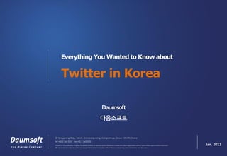 Everything You Wanted to Know about


        Twitter in Korea

                                                                  Daumsoft
                                                                다음소프트


2F Seokgwang Bldg., 168-21, Samseong-dong, Gangnam-gu, Seoul, 135-090, Korea
tel +82 2 565 0531 fax +82 2 5650532
No part of this publication may be circulated, quoted, or reproduced for distribution outside the client organization without prior written approval from Daumsoft.   Jan. 2011
This document provides an outline of a presentation and is incomplete without the accompanying oral commentary and discussion.
 