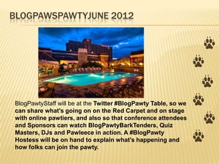 BLOGPAWSPAWTYJUNE 2012




BlogPawtyStaff will be at the Twitter #BlogPawty Table, so we
can share what's going on on the Red Carpet and on stage
with online pawtiers, and also so that conference attendees
and Sponsors can watch BlogPawtyBarkTenders, Quiz
Masters, DJs and Pawleece in action. A #BlogPawty
Hostess will be on hand to explain what's happening and
how folks can join the pawty.
 