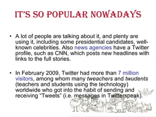 It’s so popular nowadays A lot of people are talking about it, and plenty are using it, including some presidential candidates, well-known celebrities. Also  news agencies  have a Twitter profile, such as CNN, which posts new headlines with links to the full stories.  In February 2009, Twitter had more than  7 million visitors , among whom many  tweachers  and  twudents  (teachers and students using the technology) worldwide who got into the habit of sending and receiving “Tweets” (i.e. messages in Twitterspeak). 