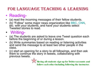 For language teaching & learning Reading- (a) read the incoming messages of their fellow students.  (b) “Follow” some major news organization like  BBC ,  CNN , etc. with your students, and have your students select Tweeted stories to read. Writing- (a) The students are asked to leave one Tweet question each before the beginning of or during a lesson. (b) Write summaries based on reading or listening activities and send the message to at least two other people in the class.  (c) start an opening for a story to all followings, and then ask them to continue the story in tweets, collaborating with previous tweets. Having all students sign up for Twitter accounts and follow each other including following the instructor. 