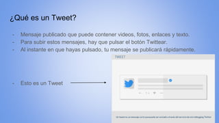 ¿Qué es un Tweet?
- Mensaje publicado que puede contener videos, fotos, enlaces y texto.
- Para subir estos mensajes, hay que pulsar el botón Twittear.
- Al instante en que hayas pulsado, tu mensaje se publicará rápidamente.
- Esto es un Tweet
 