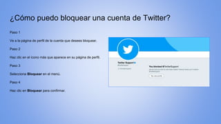 ¿Cómo puedo bloquear una cuenta de Twitter?
Paso 1
Ve a la página de perfil de la cuenta que desees bloquear.
Paso 2
Haz clic en el ícono más que aparece en su página de perfil.
Paso 3
Selecciona Bloquear en el menú.
Paso 4
Haz clic en Bloquear para confirmar.
 