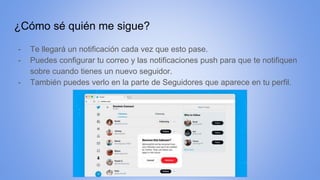 ¿Cómo sé quién me sigue?
- Te llegará un notificación cada vez que esto pase.
- Puedes configurar tu correo y las notificaciones push para que te notifiquen
sobre cuando tienes un nuevo seguidor.
- También puedes verlo en la parte de Seguidores que aparece en tu perfil.
 