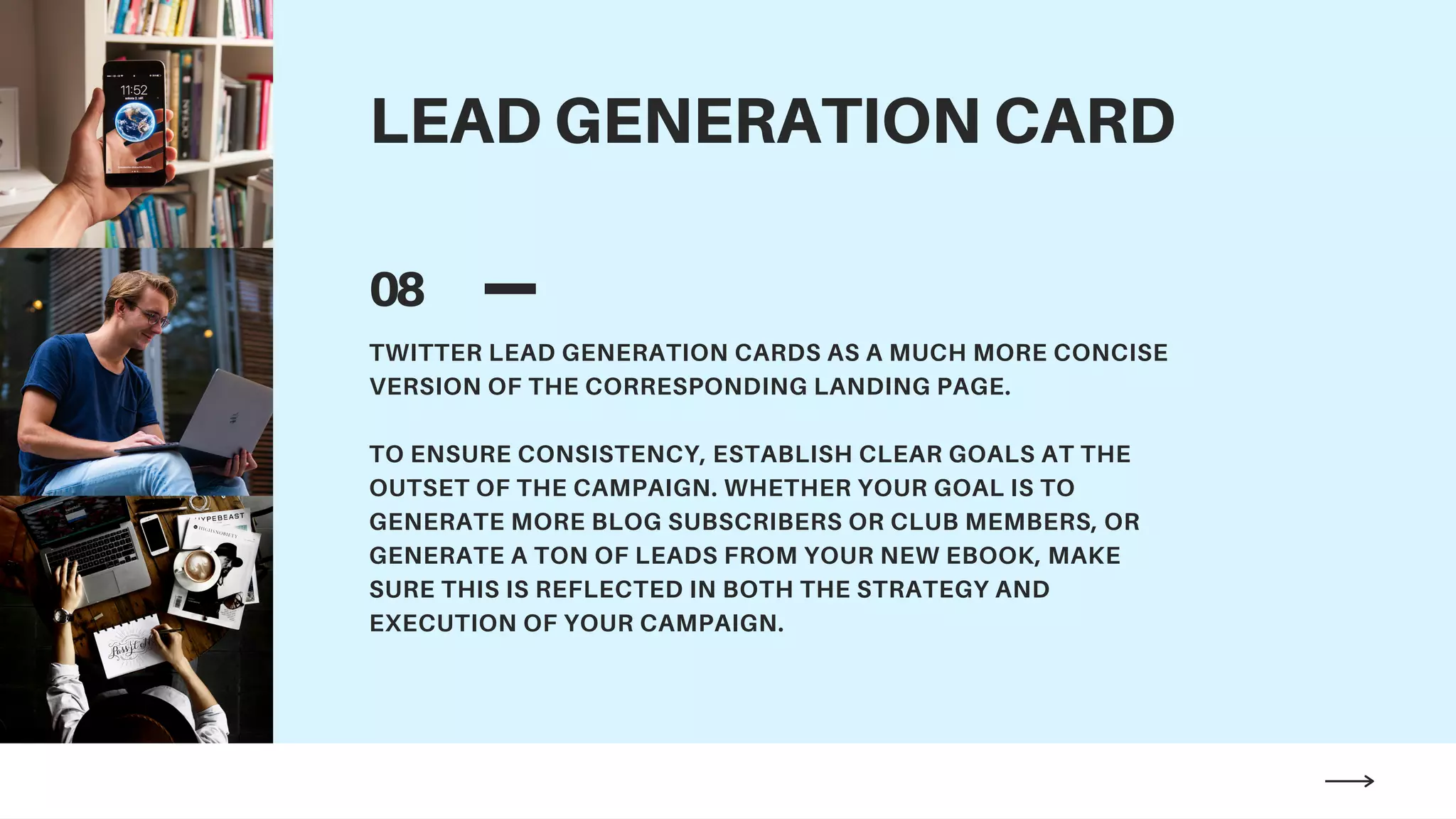 LEAD GENERATION CARD
08
TWITTER LEAD GENERATION CARDS AS A MUCH MORE CONCISE
VERSION OF THE CORRESPONDING LANDING PAGE.
TO ENSURE CONSISTENCY, ESTABLISH CLEAR GOALS AT THE
OUTSET OF THE CAMPAIGN. WHETHER YOUR GOAL IS TO
GENERATE MORE BLOG SUBSCRIBERS OR CLUB MEMBERS, OR
GENERATE A TON OF LEADS FROM YOUR NEW EBOOK, MAKE
SURE THIS IS REFLECTED IN BOTH THE STRATEGY AND
EXECUTION OF YOUR CAMPAIGN.
 