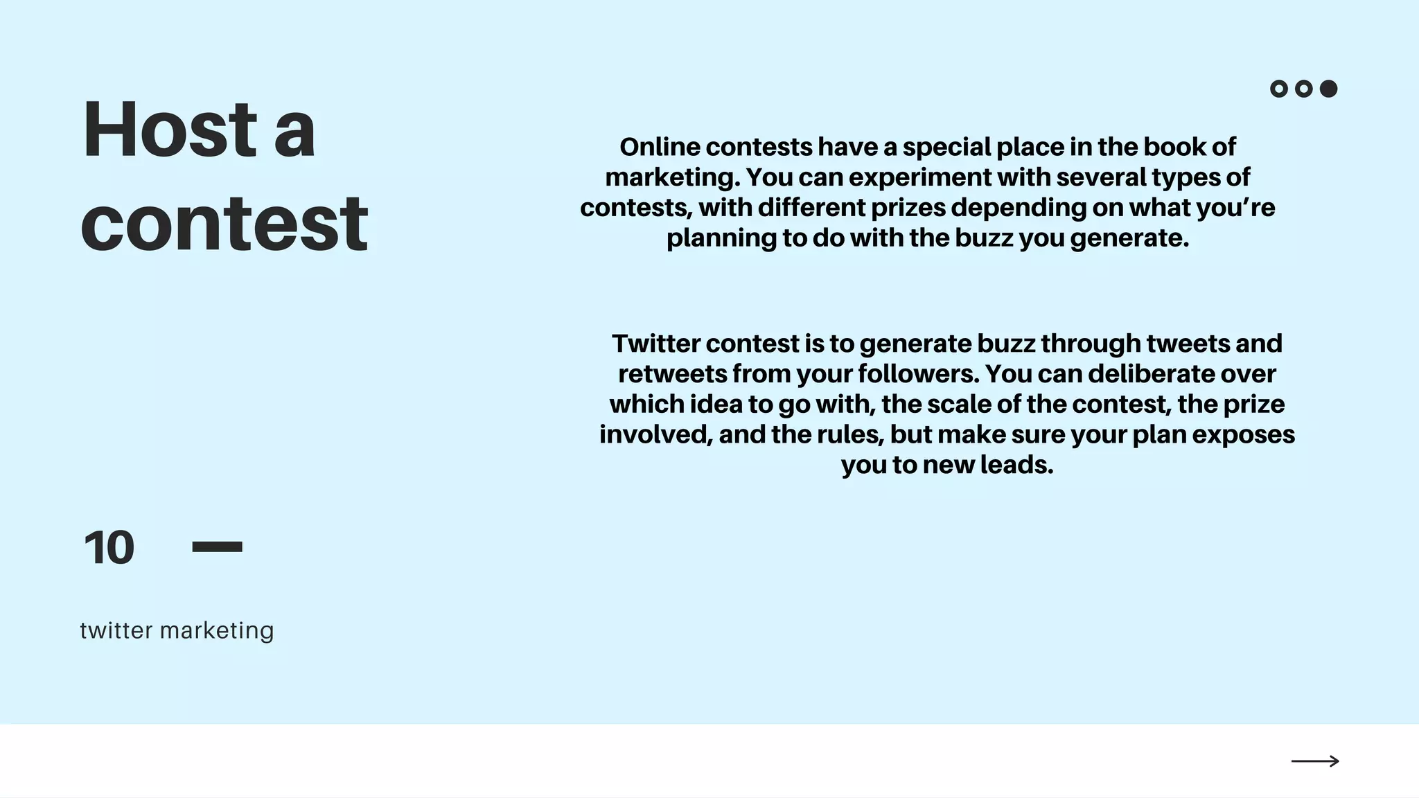 twitter marketing
Host a
contest
10
Online contests have a special place in the book of
marketing. You can experiment with several types of
contests, with different prizes depending on what you’re
planning to do with the buzz you generate.
Twitter contest is to generate buzz through tweets and
retweets from your followers. You can deliberate over
which idea to go with, the scale of the contest, the prize
involved, and the rules, but make sure your plan exposes
you to new leads.
 