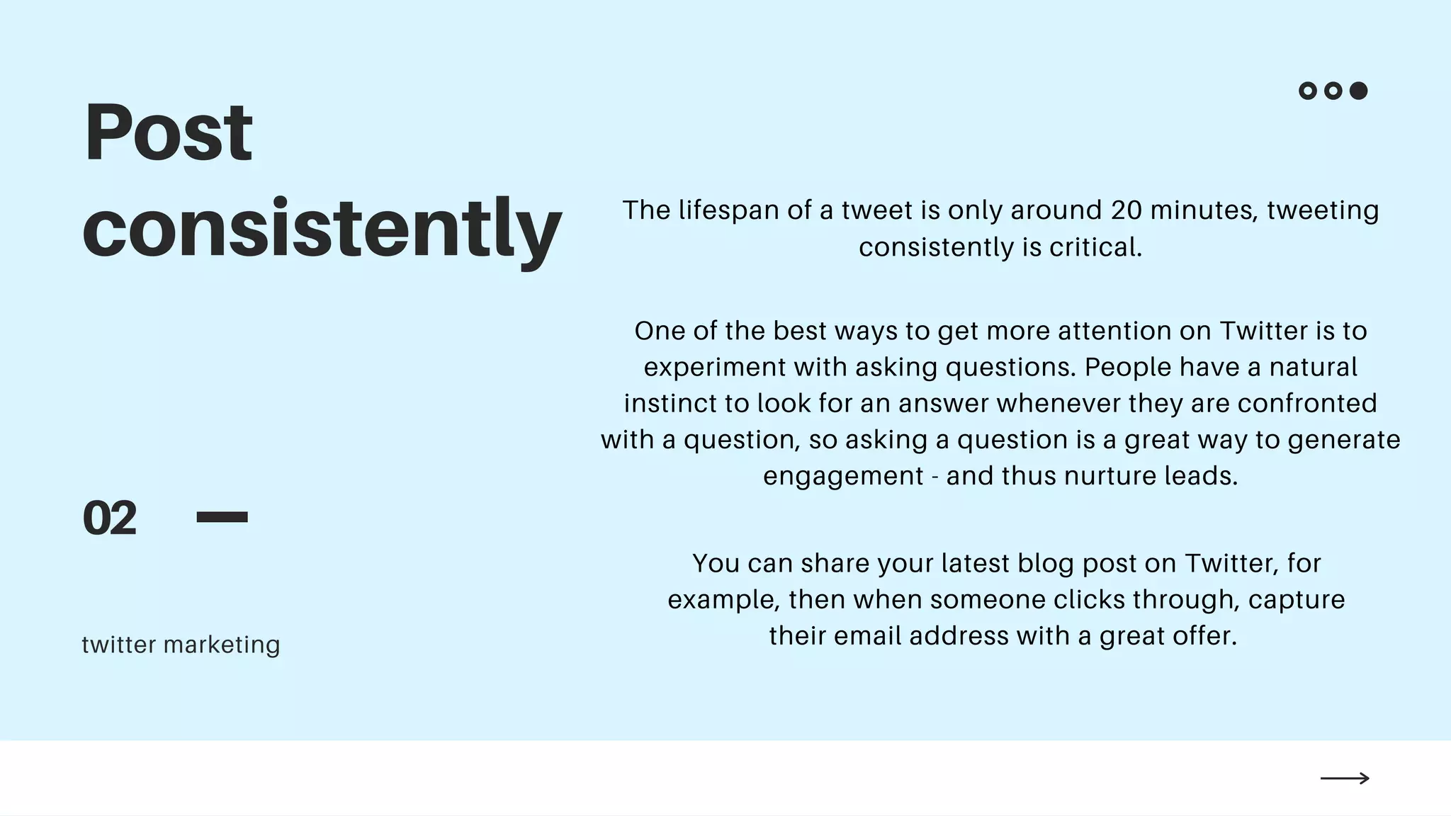 Post
consistently
02
twitter marketing
The lifespan of a tweet is only around 20 minutes, tweeting
consistently is critical.
One of the best ways to get more attention on Twitter is to
experiment with asking questions. People have a natural
instinct to look for an answer whenever they are confronted
with a question, so asking a question is a great way to generate
engagement - and thus nurture leads.
You can share your latest blog post on Twitter, for
example, then when someone clicks through, capture
their email address with a great offer.
 