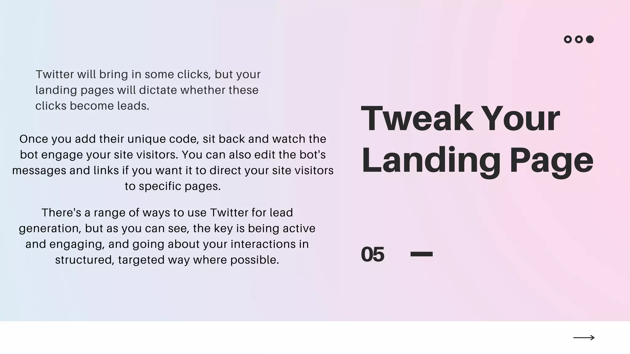 Tweak Your
Landing Page
05
Twitter will bring in some clicks, but your
landing pages will dictate whether these
clicks become leads.
Once you add their unique code, sit back and watch the
bot engage your site visitors. You can also edit the bot's
messages and links if you want it to direct your site visitors
to specific pages.
There's a range of ways to use Twitter for lead
generation, but as you can see, the key is being active
and engaging, and going about your interactions in
structured, targeted way where possible.
 