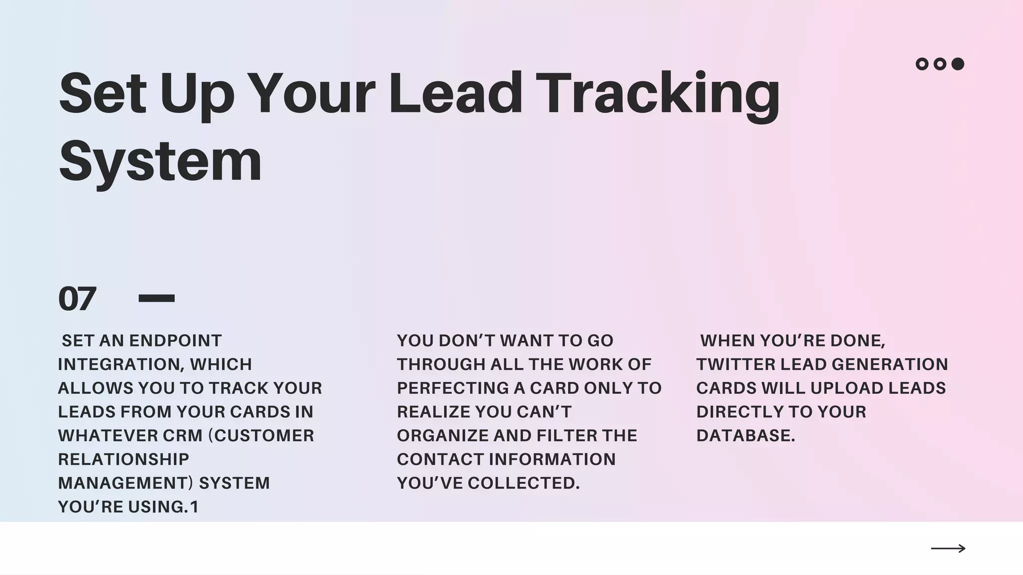 Set Up Your Lead Tracking
System
07
SET AN ENDPOINT
INTEGRATION, WHICH
ALLOWS YOU TO TRACK YOUR
LEADS FROM YOUR CARDS IN
WHATEVER CRM (CUSTOMER
RELATIONSHIP
MANAGEMENT) SYSTEM
YOU’RE USING.1
YOU DON’T WANT TO GO
THROUGH ALL THE WORK OF
PERFECTING A CARD ONLY TO
REALIZE YOU CAN’T
ORGANIZE AND FILTER THE
CONTACT INFORMATION
YOU’VE COLLECTED.
WHEN YOU’RE DONE,
TWITTER LEAD GENERATION
CARDS WILL UPLOAD LEADS
DIRECTLY TO YOUR
DATABASE.
 