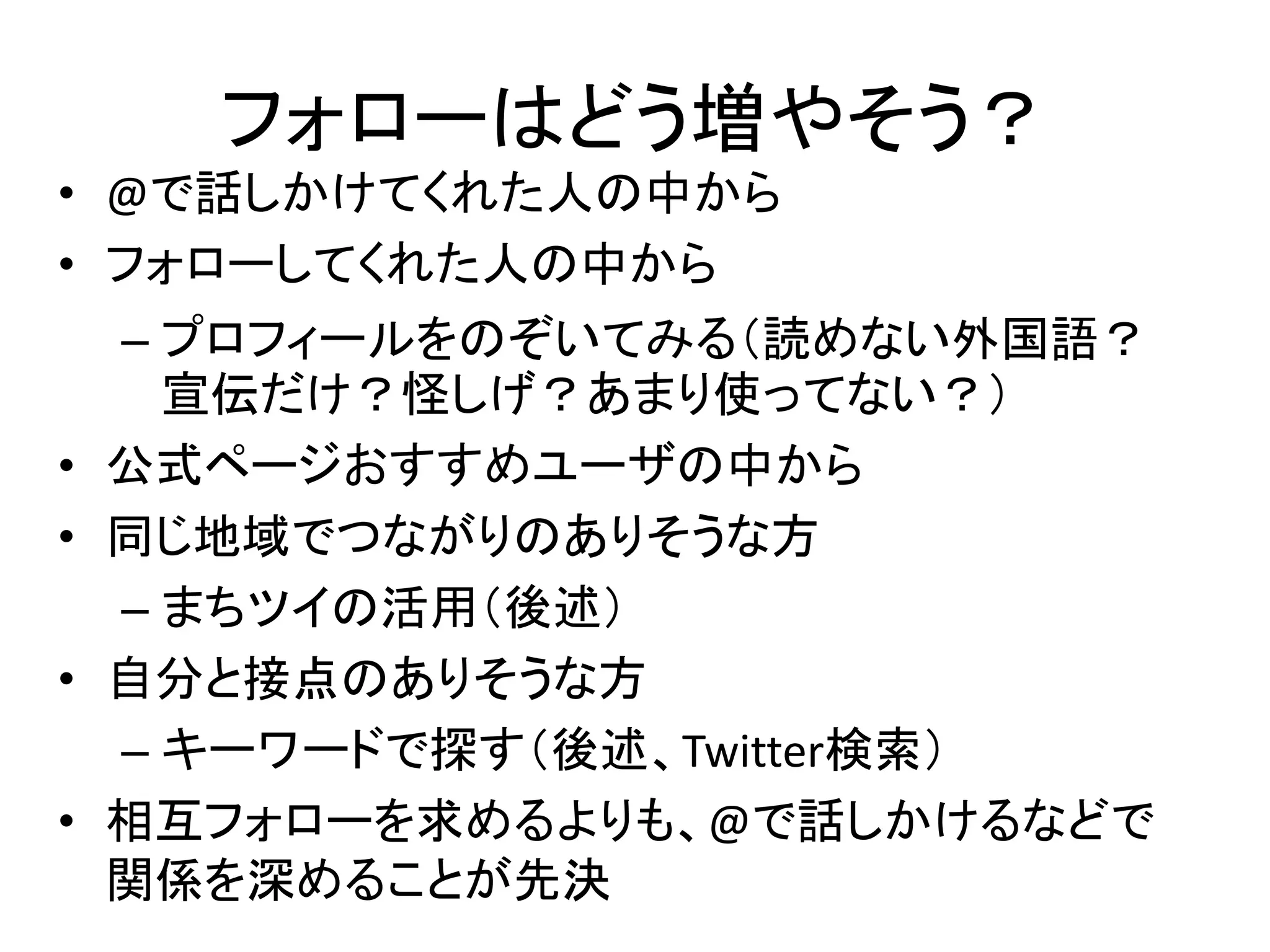 フォローはどう増やそう？
• @で話しかけてくれた人の中から
• フォローしてくれた人の中から
    – プロフィールをのぞいてみる（読めない外国語？
      宣伝だけ？怪しげ？あまり使ってない？）
•   公式ページおすすめユーザの中から
•   同じ地域でつながりのありそうな方
    – まちツイの活用（後述）
•   自分と接点のありそうな方
    – キーワードで探す（後述、Twitter検索）
•   相互フォローを求めるよりも、@で話しかけるなどで
    関係を深めることが先決
 