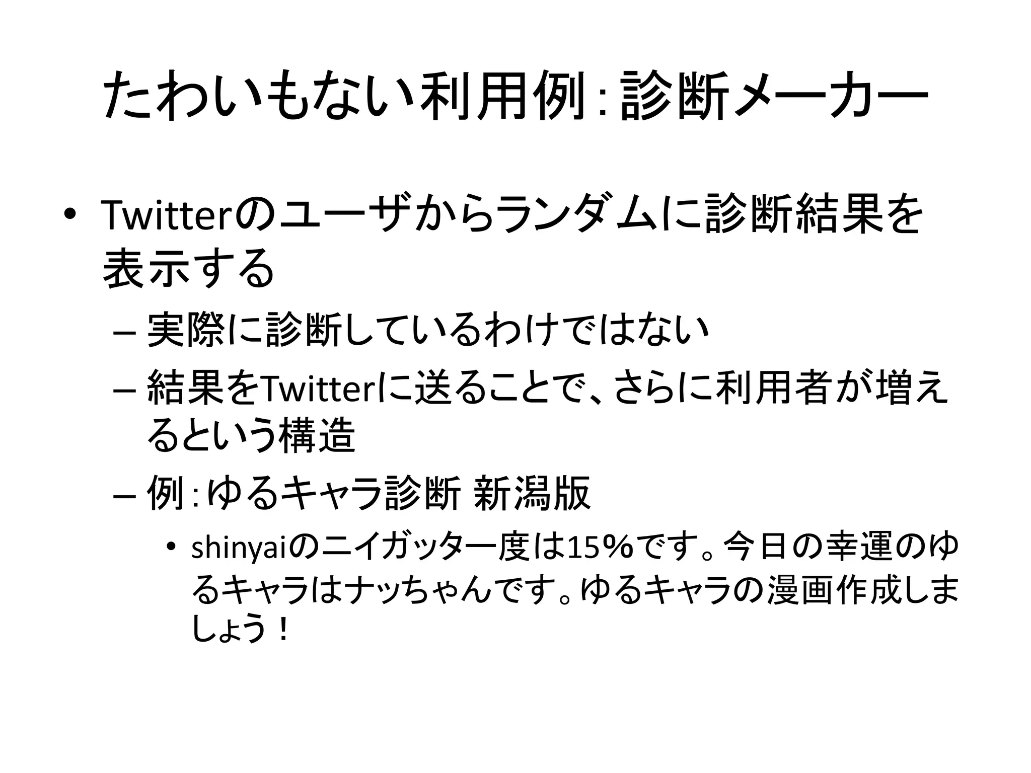 たわいもない利用例：診断メーカー
• Twitterのユーザからランダムに診断結果を
  表示する
 – 実際に診断しているわけではない
 – 結果をTwitterに送ることで、さらに利用者が増え
   るという構造
 – 例：ゆるキャラ診断 新潟版
  • shinyaiのニイガッター度は15％です。今日の幸運のゆ
    るキャラはナッちゃんです。ゆるキャラの漫画作成しま
    しょう！
 