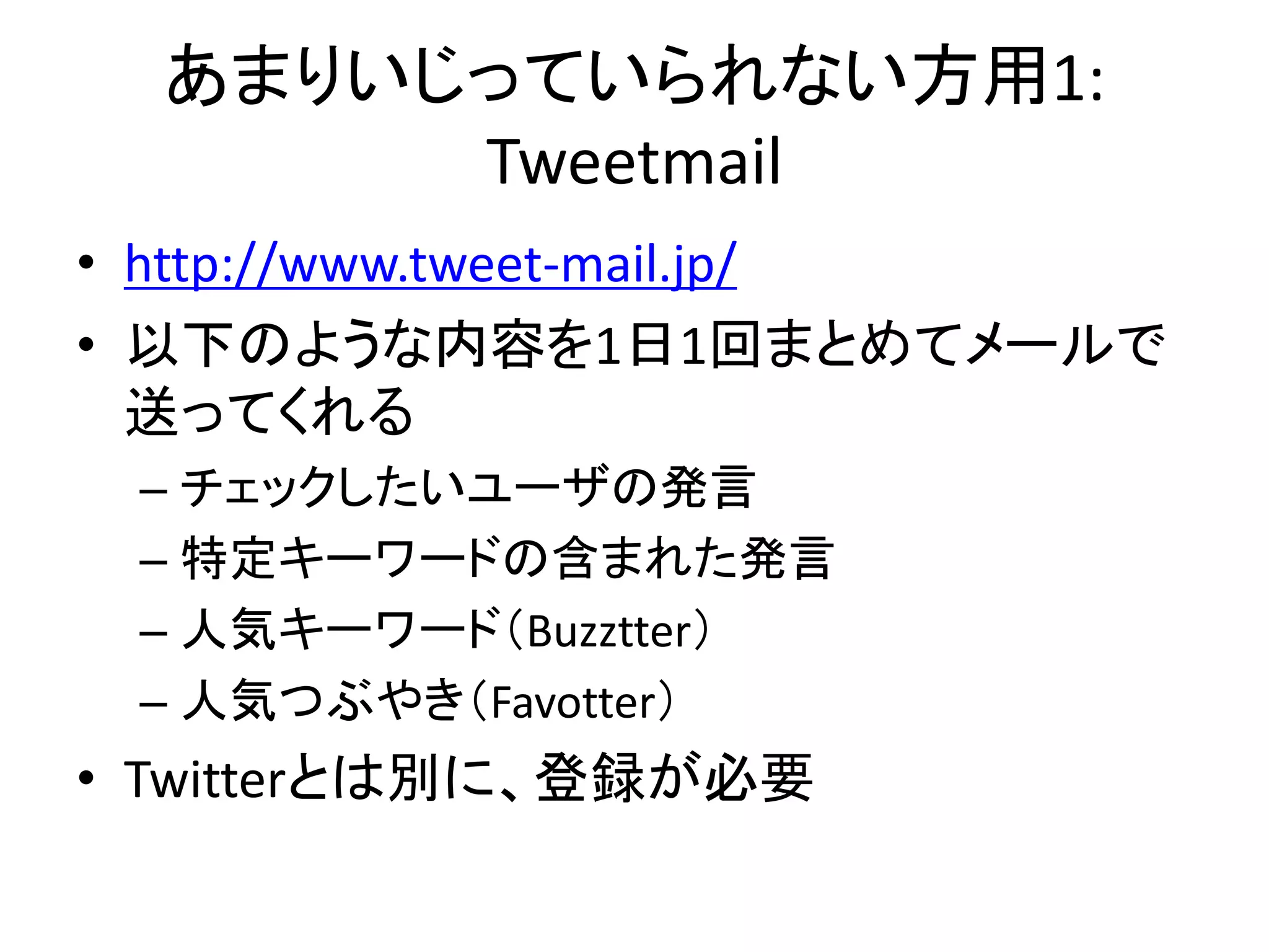 あまりいじっていられない方用1:
       Tweetmail
• http://www.tweet-mail.jp/
• 以下のような内容を1日1回まとめてメールで
  送ってくれる
 – チェックしたいユーザの発言
 – 特定キーワードの含まれた発言
 – 人気キーワード（Buzztter）
 – 人気つぶやき（Favotter）
• Twitterとは別に、登録が必要
 
